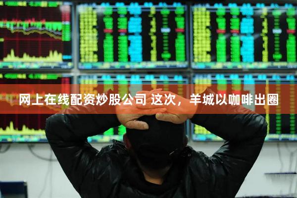 网上在线配资炒股公司 这次，羊城以咖啡出圈