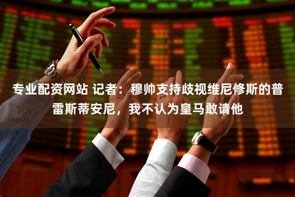 专业配资网站 记者：穆帅支持歧视维尼修斯的普雷斯蒂安尼，我不认为皇马敢请他