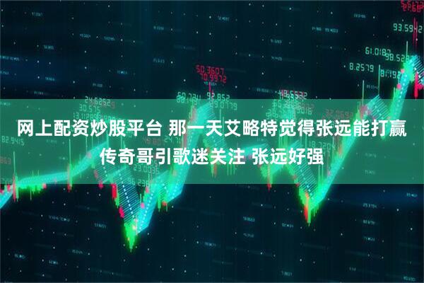 网上配资炒股平台 那一天艾略特觉得张远能打赢传奇哥引歌迷关注 张远好强