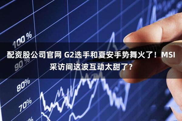 配资股公司官网 G2选手和夏安手势舞火了！MSI采访间这波互动太甜了？
