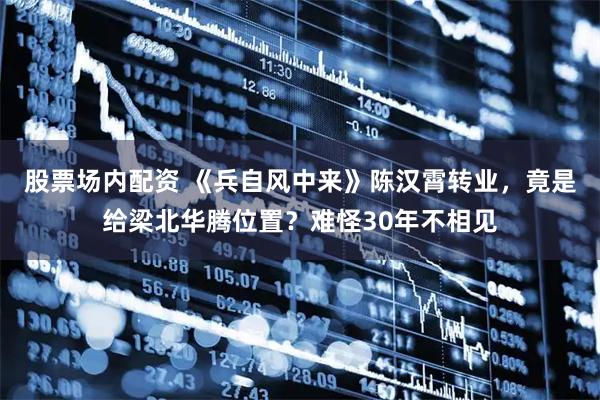 股票场内配资 《兵自风中来》陈汉霄转业，竟是给梁北华腾位置？难怪30年不相见