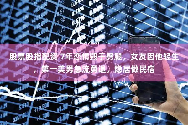 股票股指配资 7年恋情毁于劈腿，女友因他轻生，第一美男急流勇退，隐居做民宿
