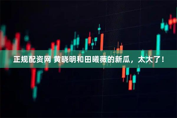 正规配资网 黄晓明和田曦薇的新瓜,太大了!