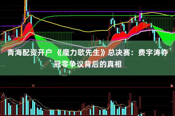 青海配资开户 《魔力歌先生》总决赛：费宇涛夺冠零争议背后的真相