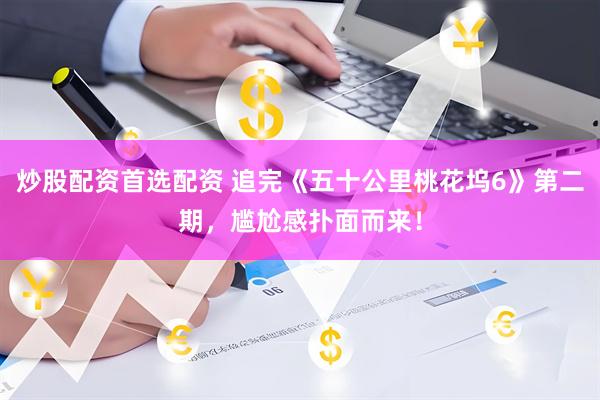 炒股配资首选配资 追完《五十公里桃花坞6》第二期，尴尬感扑面而来！