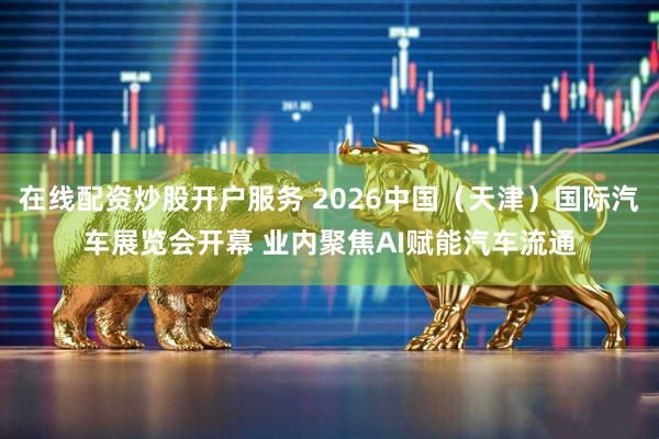 在线配资炒股开户服务 2026中国（天津）国际汽车展览会开幕 业内聚焦AI赋能汽车流通