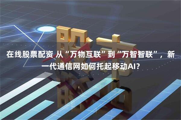 在线股票配资 从“万物互联”到“万智智联”,新一代通信网如何托起移动AI?