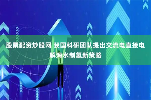 股票配资炒股网 我国科研团队提出交流电直接电解海水制氢新策略