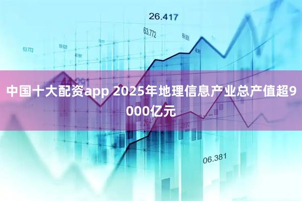 中国十大配资app 2025年地理信息产业总产值超9000亿元
